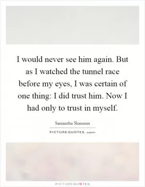 I would never see him again. But as I watched the tunnel race before my eyes, I was certain of one thing: I did trust him. Now I had only to trust in myself Picture Quote #1