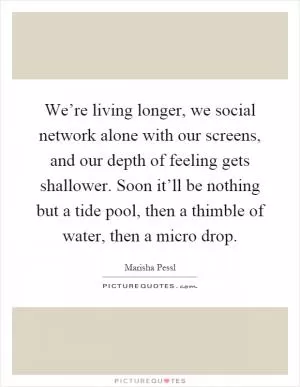 We’re living longer, we social network alone with our screens, and our depth of feeling gets shallower. Soon it’ll be nothing but a tide pool, then a thimble of water, then a micro drop Picture Quote #1