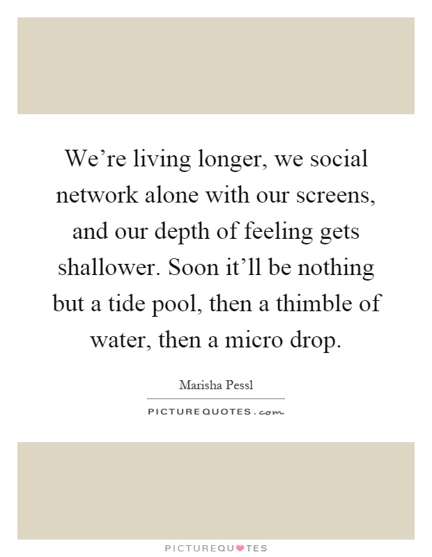 We're living longer, we social network alone with our screens, and our depth of feeling gets shallower. Soon it'll be nothing but a tide pool, then a thimble of water, then a micro drop Picture Quote #1