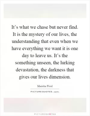 It’s what we chase but never find. It is the mystery of our lives, the understanding that even when we have everything we want it is one day to leave us. It’s the something unseen, the lurking devastation, the darkness that gives our lives dimension Picture Quote #1