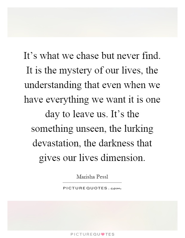 It's what we chase but never find. It is the mystery of our lives, the understanding that even when we have everything we want it is one day to leave us. It's the something unseen, the lurking devastation, the darkness that gives our lives dimension Picture Quote #1