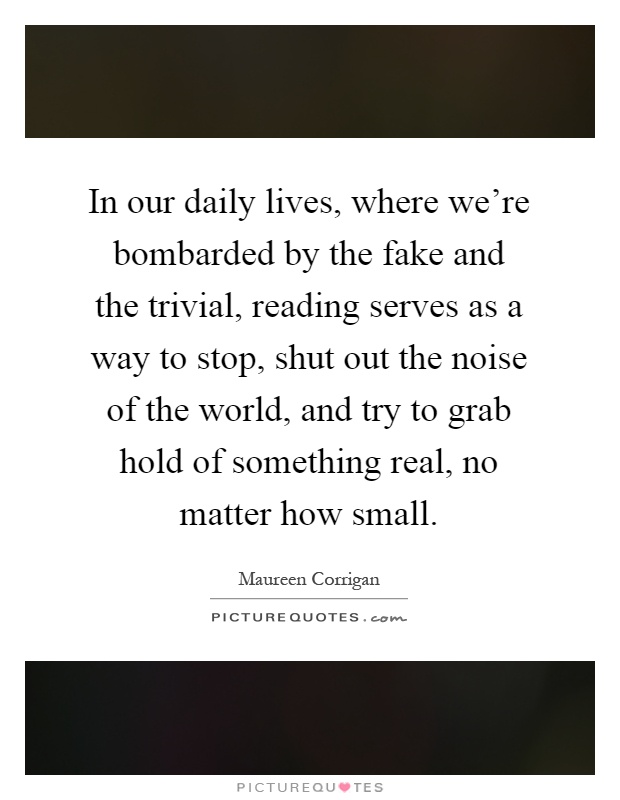 In our daily lives, where we're bombarded by the fake and the trivial, reading serves as a way to stop, shut out the noise of the world, and try to grab hold of something real, no matter how small Picture Quote #1