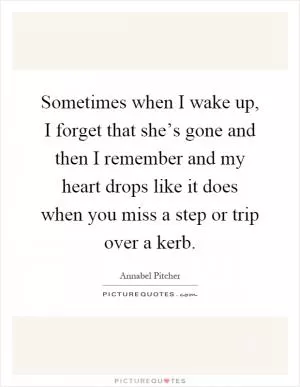 Sometimes when I wake up, I forget that she’s gone and then I remember and my heart drops like it does when you miss a step or trip over a kerb Picture Quote #1