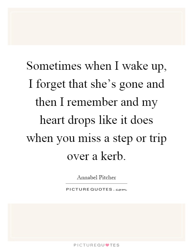 Sometimes when I wake up, I forget that she's gone and then I remember and my heart drops like it does when you miss a step or trip over a kerb Picture Quote #1