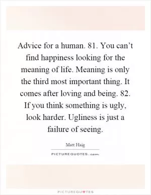 Advice for a human. 81. You can’t find happiness looking for the meaning of life. Meaning is only the third most important thing. It comes after loving and being. 82. If you think something is ugly, look harder. Ugliness is just a failure of seeing Picture Quote #1