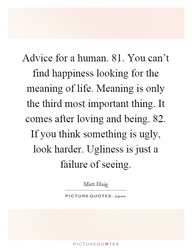 Advice for a human. 81. You can't find happiness looking for the meaning of life. Meaning is only the third most important thing. It comes after loving and being. 82. If you think something is ugly, look harder. Ugliness is just a failure of seeing Picture Quote #1