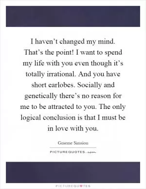 I haven’t changed my mind. That’s the point! I want to spend my life with you even though it’s totally irrational. And you have short earlobes. Socially and genetically there’s no reason for me to be attracted to you. The only logical conclusion is that I must be in love with you Picture Quote #1