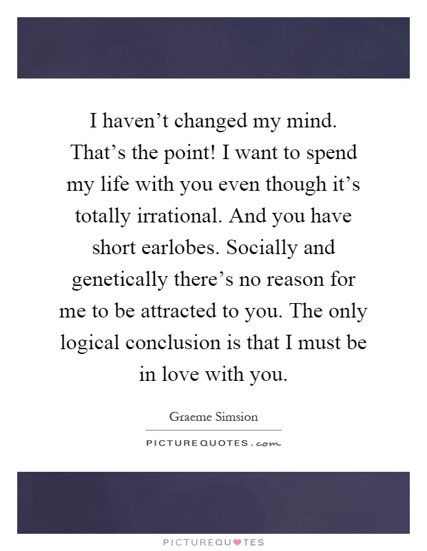 I haven't changed my mind. That's the point! I want to spend my life with you even though it's totally irrational. And you have short earlobes. Socially and genetically there's no reason for me to be attracted to you. The only logical conclusion is that I must be in love with you Picture Quote #1