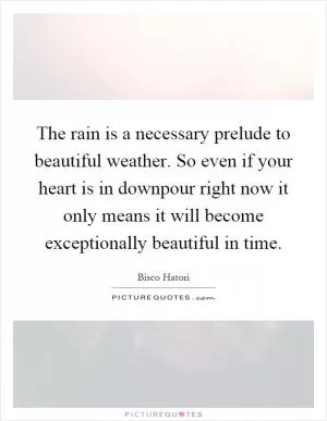 The rain is a necessary prelude to beautiful weather. So even if your heart is in downpour right now it only means it will become exceptionally beautiful in time Picture Quote #1