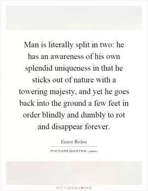 Man is literally split in two: he has an awareness of his own splendid uniqueness in that he sticks out of nature with a towering majesty, and yet he goes back into the ground a few feet in order blindly and dumbly to rot and disappear forever Picture Quote #1