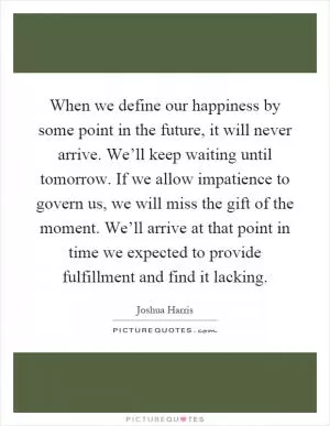 When we define our happiness by some point in the future, it will never arrive. We’ll keep waiting until tomorrow. If we allow impatience to govern us, we will miss the gift of the moment. We’ll arrive at that point in time we expected to provide fulfillment and find it lacking Picture Quote #1