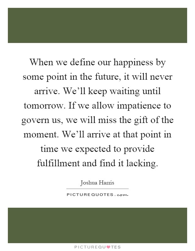 When we define our happiness by some point in the future, it will never arrive. We'll keep waiting until tomorrow. If we allow impatience to govern us, we will miss the gift of the moment. We'll arrive at that point in time we expected to provide fulfillment and find it lacking Picture Quote #1