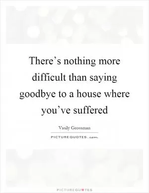There’s nothing more difficult than saying goodbye to a house where you’ve suffered Picture Quote #1