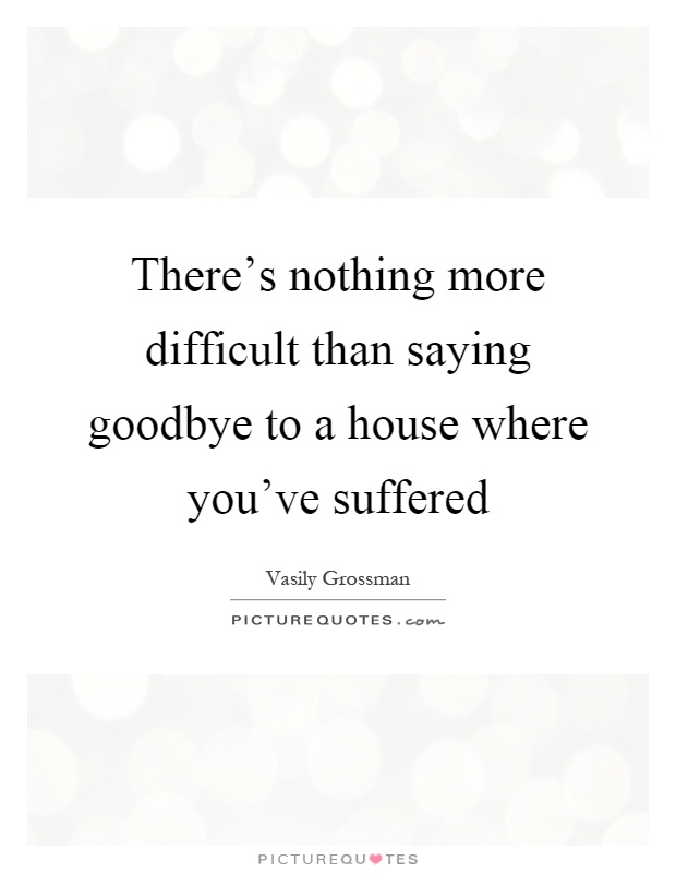 There's nothing more difficult than saying goodbye to a house where you've suffered Picture Quote #1