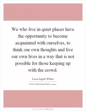 We who live in quiet places have the opportunity to become acquainted with ourselves, to think our own thoughts and live our own lives in a way that is not possible for those keeping up with the crowd Picture Quote #1