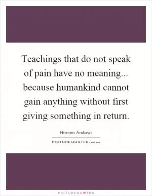 Teachings that do not speak of pain have no meaning... because humankind cannot gain anything without first giving something in return Picture Quote #1