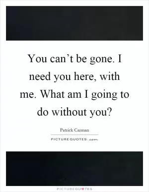 You can’t be gone. I need you here, with me. What am I going to do without you? Picture Quote #1
