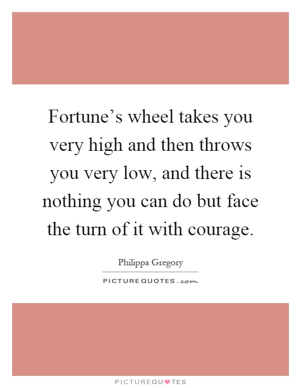 Fortune's wheel takes you very high and then throws you very low, and there is nothing you can do but face the turn of it with courage Picture Quote #1