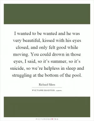 I wanted to be wanted and he was very beautiful, kissed with his eyes closed, and only felt good while moving. You could drown in those eyes, I said, so it’s summer, so it’s suicide, so we’re helpless in sleep and struggling at the bottom of the pool Picture Quote #1