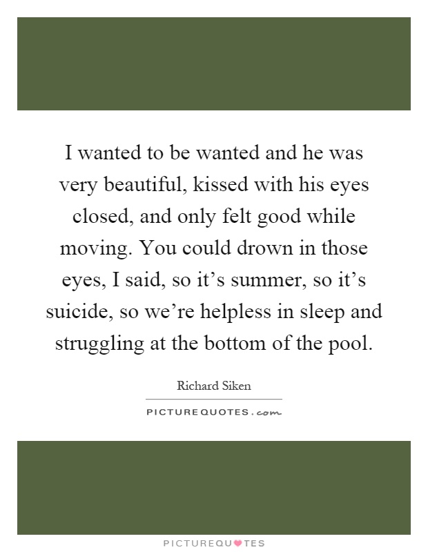 I wanted to be wanted and he was very beautiful, kissed with his eyes closed, and only felt good while moving. You could drown in those eyes, I said, so it's summer, so it's suicide, so we're helpless in sleep and struggling at the bottom of the pool Picture Quote #1