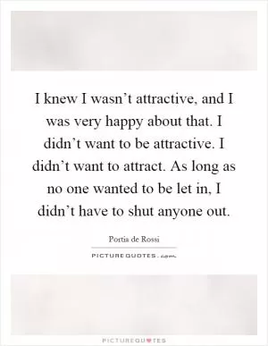 I knew I wasn’t attractive, and I was very happy about that. I didn’t want to be attractive. I didn’t want to attract. As long as no one wanted to be let in, I didn’t have to shut anyone out Picture Quote #1