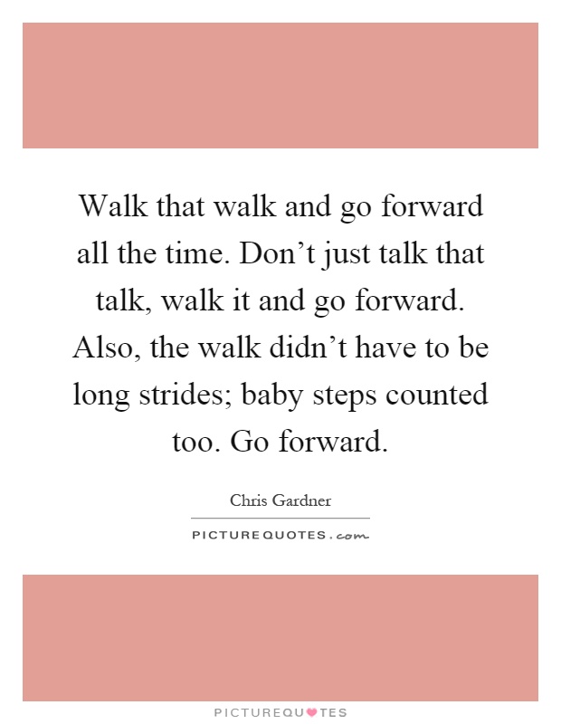 Walk that walk and go forward all the time. Don't just talk that talk, walk it and go forward. Also, the walk didn't have to be long strides; baby steps counted too. Go forward Picture Quote #1