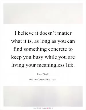 I believe it doesn’t matter what it is, as long as you can find something concrete to keep you busy while you are living your meaningless life Picture Quote #1