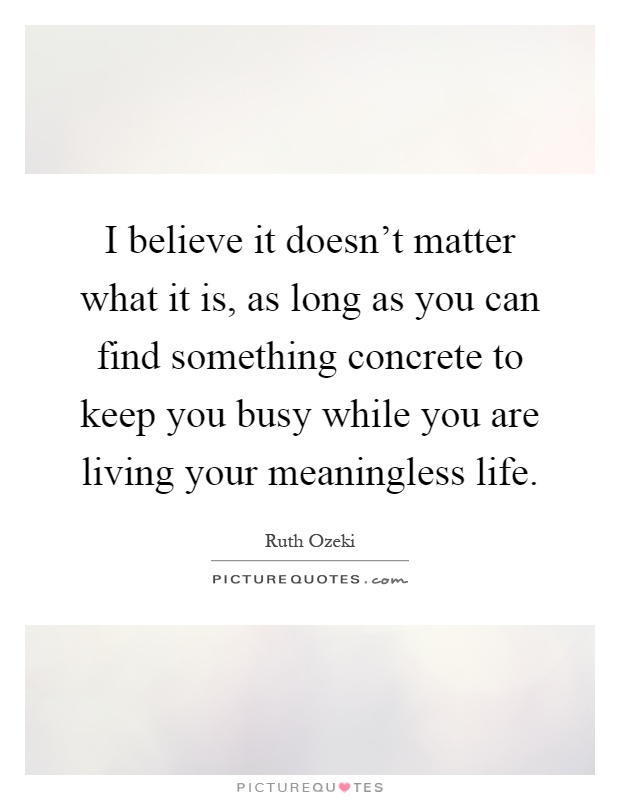 I believe it doesn't matter what it is, as long as you can find something concrete to keep you busy while you are living your meaningless life Picture Quote #1
