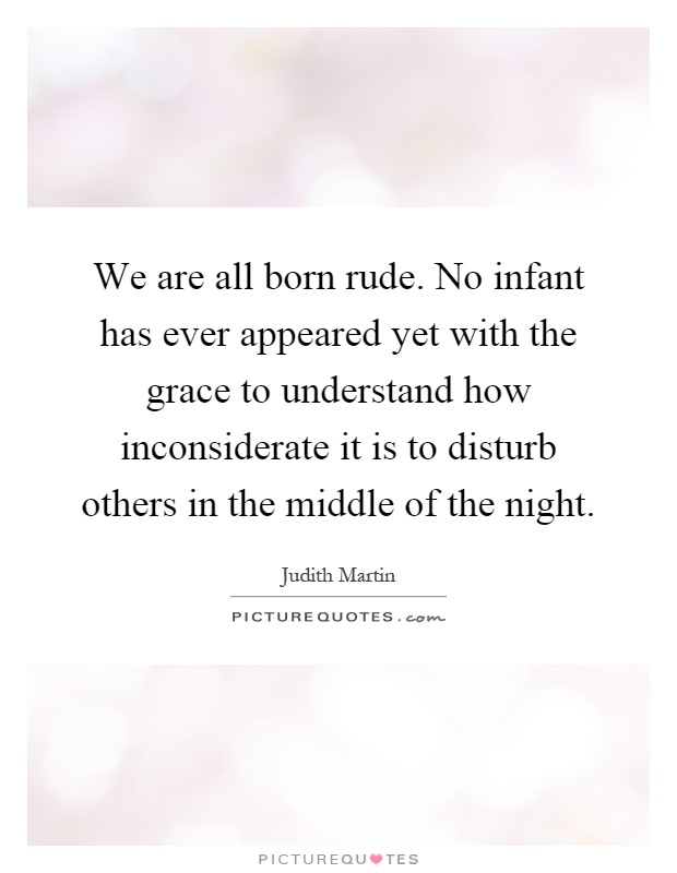 We are all born rude. No infant has ever appeared yet with the grace to understand how inconsiderate it is to disturb others in the middle of the night Picture Quote #1