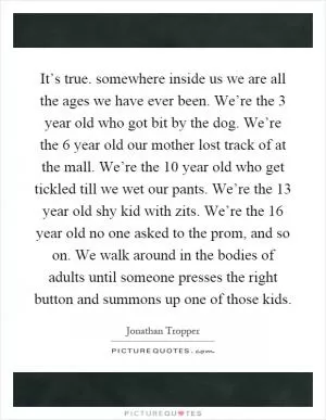 It’s true. somewhere inside us we are all the ages we have ever been. We’re the 3 year old who got bit by the dog. We’re the 6 year old our mother lost track of at the mall. We’re the 10 year old who get tickled till we wet our pants. We’re the 13 year old shy kid with zits. We’re the 16 year old no one asked to the prom, and so on. We walk around in the bodies of adults until someone presses the right button and summons up one of those kids Picture Quote #1