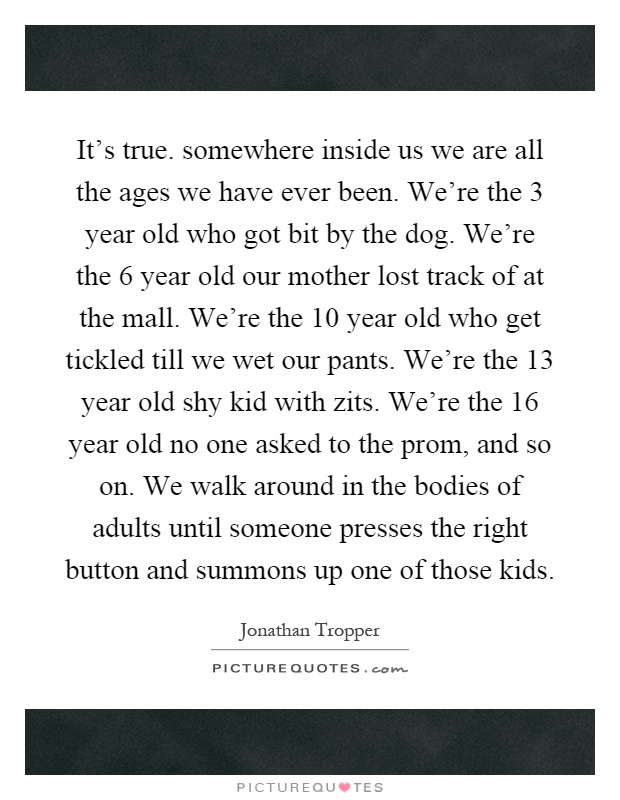 It's true. somewhere inside us we are all the ages we have ever been. We're the 3 year old who got bit by the dog. We're the 6 year old our mother lost track of at the mall. We're the 10 year old who get tickled till we wet our pants. We're the 13 year old shy kid with zits. We're the 16 year old no one asked to the prom, and so on. We walk around in the bodies of adults until someone presses the right button and summons up one of those kids Picture Quote #1