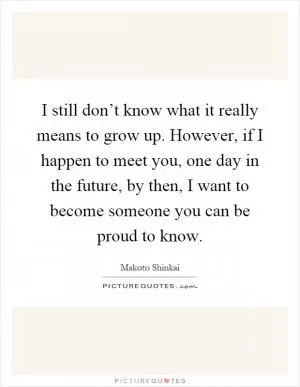I still don’t know what it really means to grow up. However, if I happen to meet you, one day in the future, by then, I want to become someone you can be proud to know Picture Quote #1