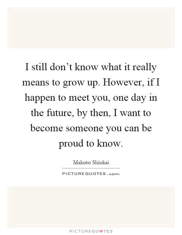 I still don't know what it really means to grow up. However, if I happen to meet you, one day in the future, by then, I want to become someone you can be proud to know Picture Quote #1