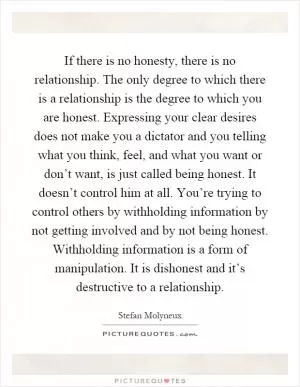 If there is no honesty, there is no relationship. The only degree to which there is a relationship is the degree to which you are honest. Expressing your clear desires does not make you a dictator and you telling what you think, feel, and what you want or don’t want, is just called being honest. It doesn’t control him at all. You’re trying to control others by withholding information by not getting involved and by not being honest. Withholding information is a form of manipulation. It is dishonest and it’s destructive to a relationship Picture Quote #1