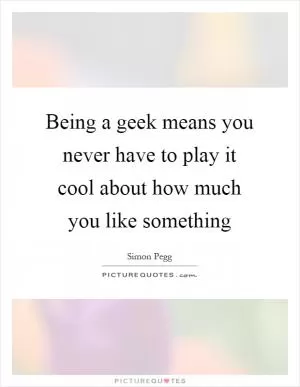 Being a geek means you never have to play it cool about how much you like something Picture Quote #1