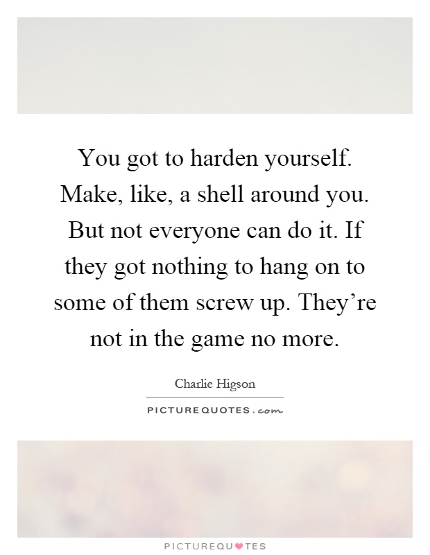 You got to harden yourself. Make, like, a shell around you. But not everyone can do it. If they got nothing to hang on to some of them screw up. They're not in the game no more Picture Quote #1