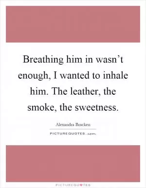 Breathing him in wasn’t enough, I wanted to inhale him. The leather, the smoke, the sweetness Picture Quote #1