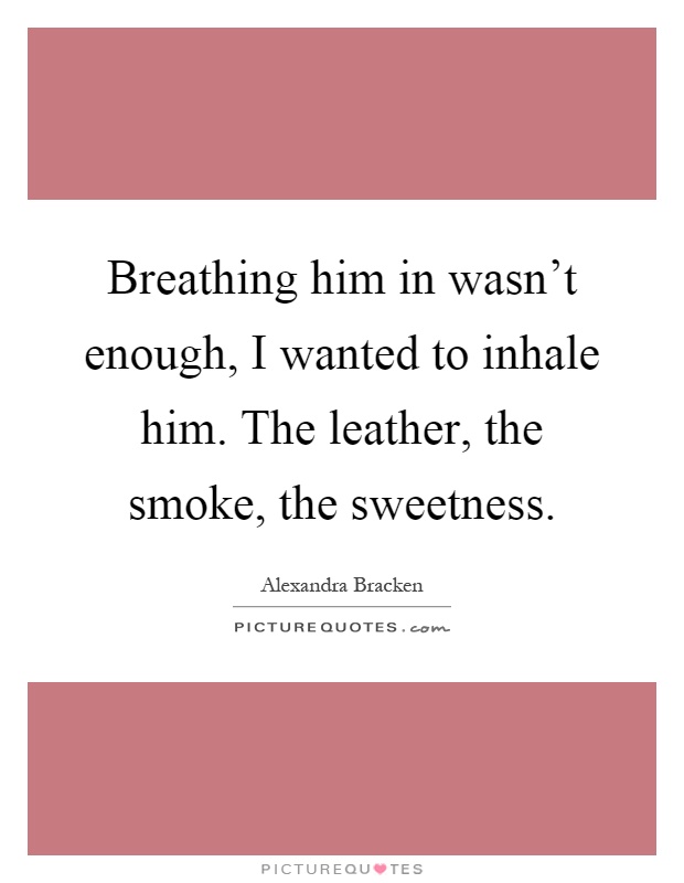 Breathing him in wasn't enough, I wanted to inhale him. The leather, the smoke, the sweetness Picture Quote #1