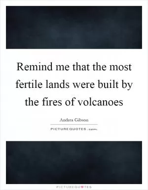 Remind me that the most fertile lands were built by the fires of volcanoes Picture Quote #1
