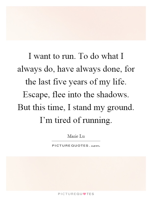 I want to run. To do what I always do, have always done, for the last five years of my life. Escape, flee into the shadows. But this time, I stand my ground. I'm tired of running Picture Quote #1