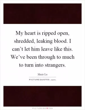 My heart is ripped open, shredded, leaking blood. I can’t let him leave like this. We’ve been through to much to turn into strangers Picture Quote #1