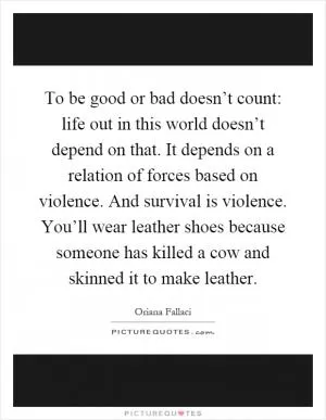 To be good or bad doesn’t count: life out in this world doesn’t depend on that. It depends on a relation of forces based on violence. And survival is violence. You’ll wear leather shoes because someone has killed a cow and skinned it to make leather Picture Quote #1