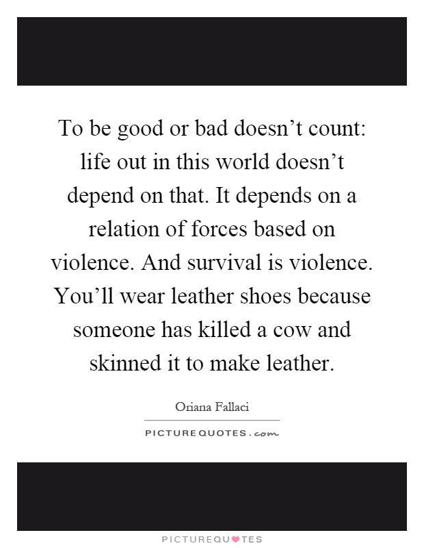 To be good or bad doesn't count: life out in this world doesn't depend on that. It depends on a relation of forces based on violence. And survival is violence. You'll wear leather shoes because someone has killed a cow and skinned it to make leather Picture Quote #1