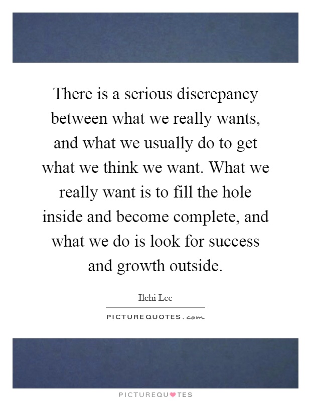There is a serious discrepancy between what we really wants, and what we usually do to get what we think we want. What we really want is to fill the hole inside and become complete, and what we do is look for success and growth outside Picture Quote #1