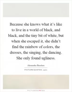 Because she knows what it’s like to live in a world of black, and black, and the tiny bit of white, but when she escaped it, she didn’t find the rainbow of colors, the dresses, the singing, the dancing. She only found ugliness Picture Quote #1