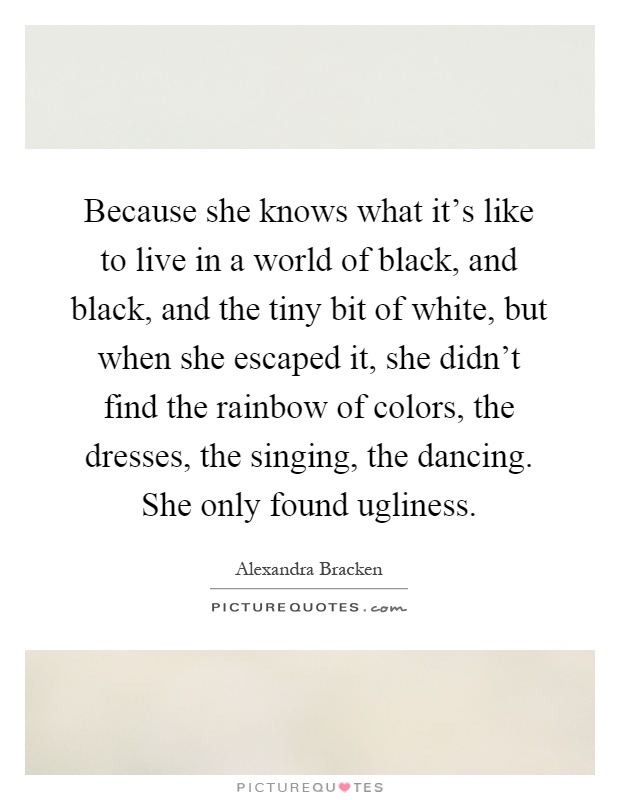 Because she knows what it's like to live in a world of black, and black, and the tiny bit of white, but when she escaped it, she didn't find the rainbow of colors, the dresses, the singing, the dancing. She only found ugliness Picture Quote #1