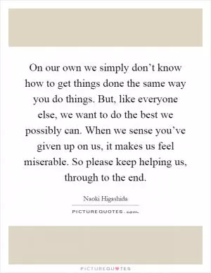 On our own we simply don’t know how to get things done the same way you do things. But, like everyone else, we want to do the best we possibly can. When we sense you’ve given up on us, it makes us feel miserable. So please keep helping us, through to the end Picture Quote #1