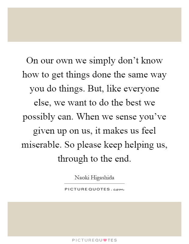 On our own we simply don't know how to get things done the same way you do things. But, like everyone else, we want to do the best we possibly can. When we sense you've given up on us, it makes us feel miserable. So please keep helping us, through to the end Picture Quote #1
