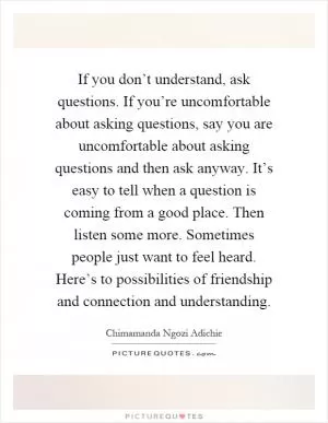 If you don’t understand, ask questions. If you’re uncomfortable about asking questions, say you are uncomfortable about asking questions and then ask anyway. It’s easy to tell when a question is coming from a good place. Then listen some more. Sometimes people just want to feel heard. Here’s to possibilities of friendship and connection and understanding Picture Quote #1