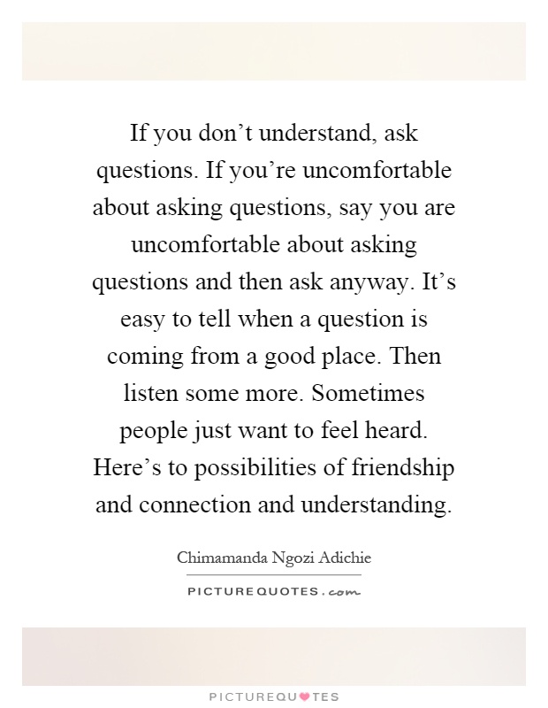If you don't understand, ask questions. If you're uncomfortable about asking questions, say you are uncomfortable about asking questions and then ask anyway. It's easy to tell when a question is coming from a good place. Then listen some more. Sometimes people just want to feel heard. Here's to possibilities of friendship and connection and understanding Picture Quote #1